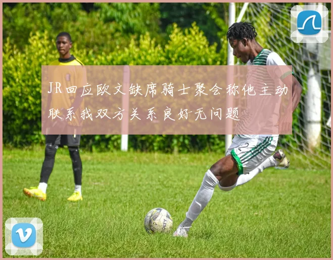 JR回应欧文缺席骑士聚会称他主动联系我双方关系良好无问题
