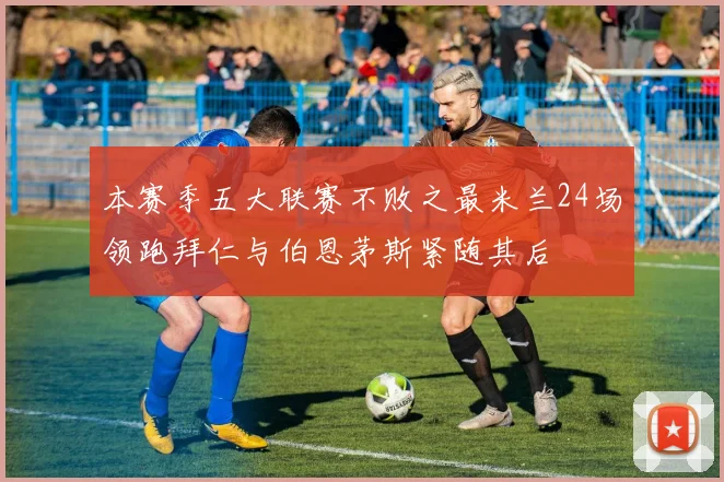本赛季五大联赛不败之最米兰24场领跑拜仁与伯恩茅斯紧随其后