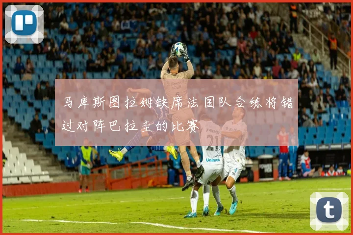 马库斯图拉姆缺席法国队合练将错过对阵巴拉圭的比赛