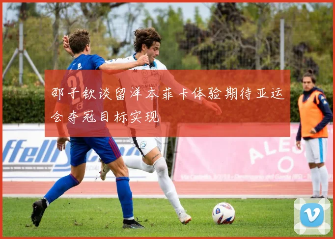 邵子钦谈留洋本菲卡体验期待亚运会夺冠目标实现