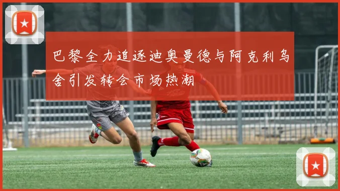 巴黎全力追逐迪奥曼德与阿克利乌舍引发转会市场热潮