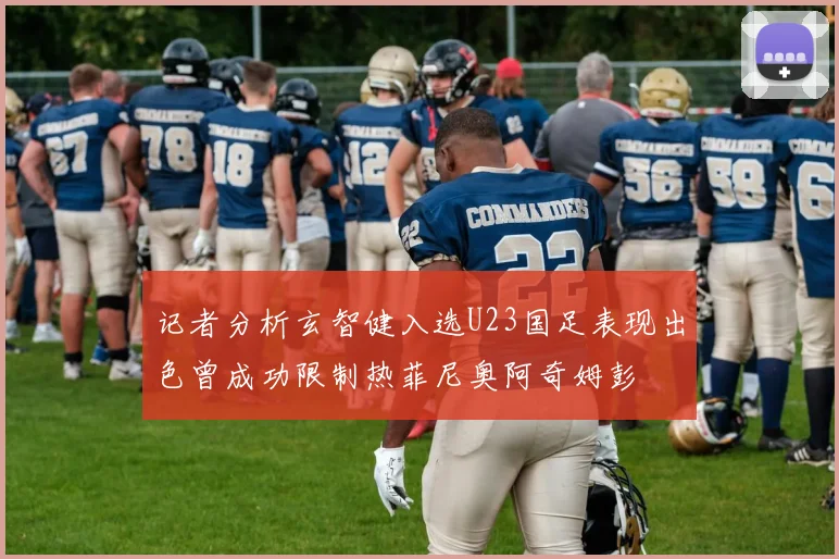 记者分析玄智健入选U23国足表现出色曾成功限制热菲尼奥阿奇姆彭