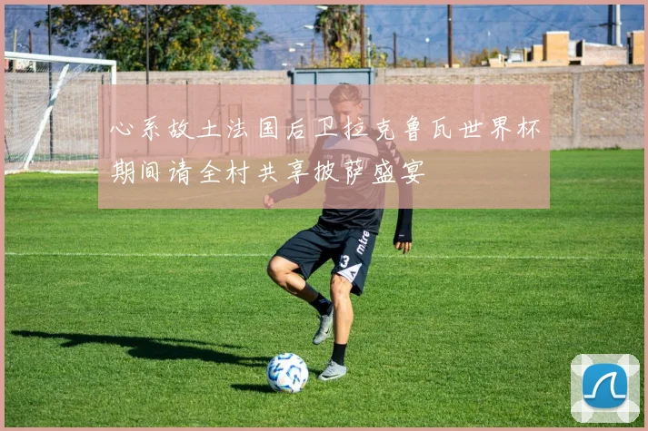 心系故土法国后卫拉克鲁瓦世界杯期间请全村共享披萨盛宴