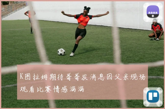 K图拉姆期待哥哥发消息因父亲现场观看比赛情感满满