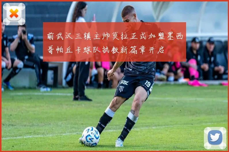 前武汉三镇主帅莫拉正式加盟墨西哥帕丘卡球队执教新篇章开启