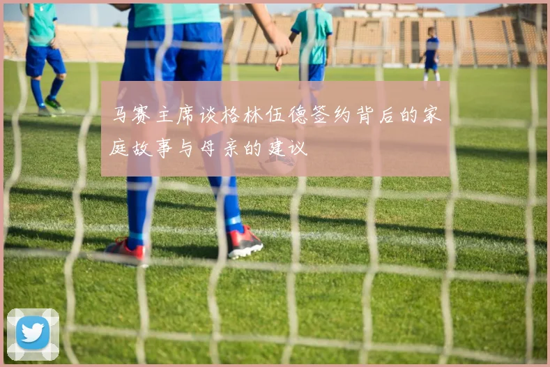 马赛主席谈格林伍德签约背后的家庭故事与母亲的建议