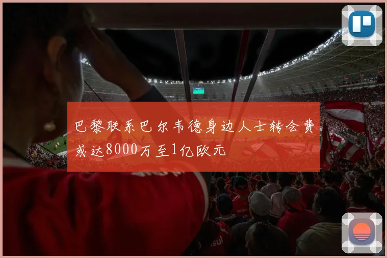 巴黎联系巴尔韦德身边人士转会费或达8000万至1亿欧元