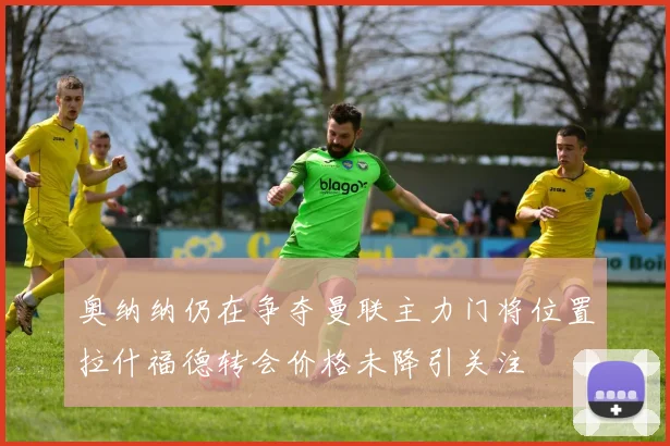 奥纳纳仍在争夺曼联主力门将位置拉什福德转会价格未降引关注