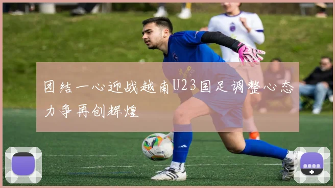 团结一心迎战越南U23国足调整心态力争再创辉煌