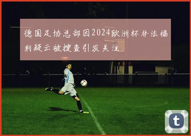 德国足协总部因2024欧洲杯非法福利疑云被搜查引发关注