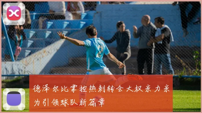 德泽尔比掌控热刺转会大权亲力亲为引领球队新篇章