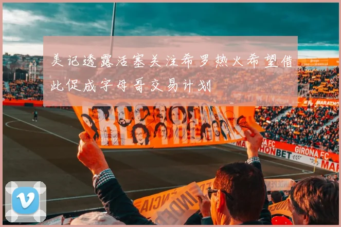 美记透露活塞关注希罗热火希望借此促成字母哥交易计划