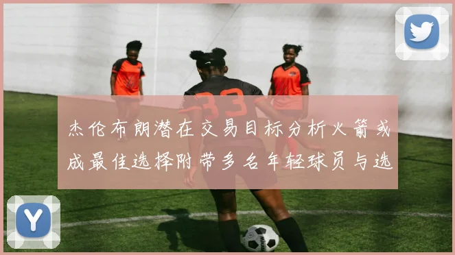 杰伦布朗潜在交易目标分析火箭或成最佳选择附带多名年轻球员与选秀权