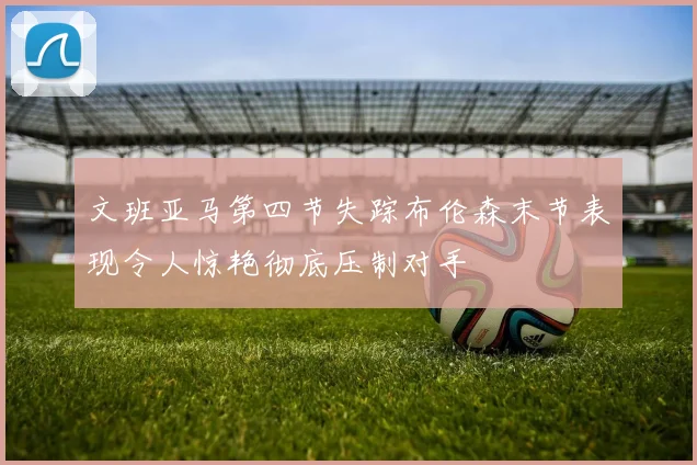 文班亚马第四节失踪布伦森末节表现令人惊艳彻底压制对手