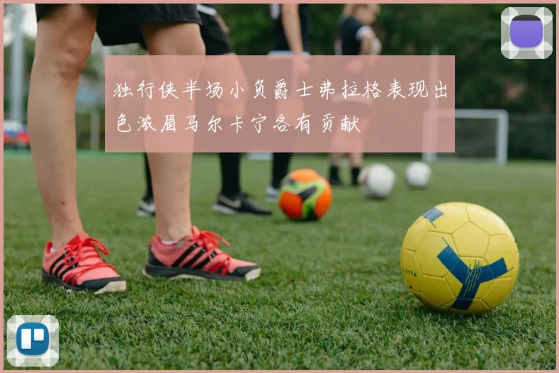独行侠半场小负爵士弗拉格表现出色浓眉马尔卡宁各有贡献