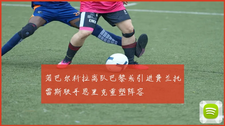 若巴尔科拉离队巴黎或引进费兰托雷斯联手恩里克重塑阵容