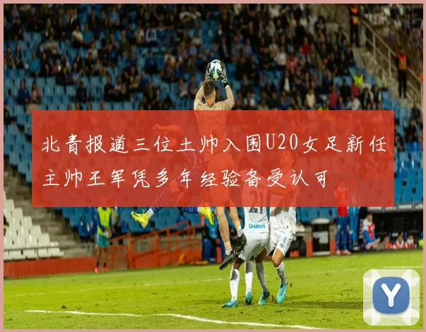 北青报道三位土帅入围U20女足新任主帅王军凭多年经验备受认可