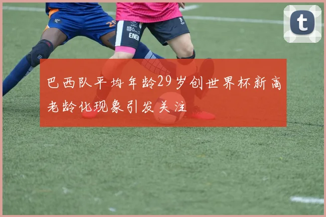 巴西队平均年龄29岁创世界杯新高老龄化现象引发关注