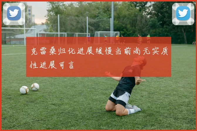 克雷桑归化进展缓慢当前尚无实质性进展可言
