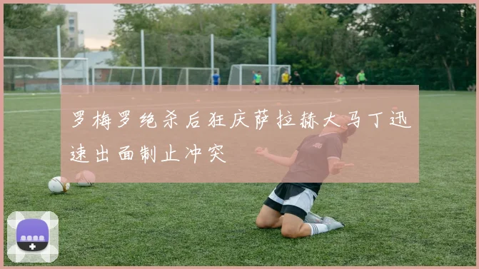 罗梅罗绝杀后狂庆萨拉赫大马丁迅速出面制止冲突