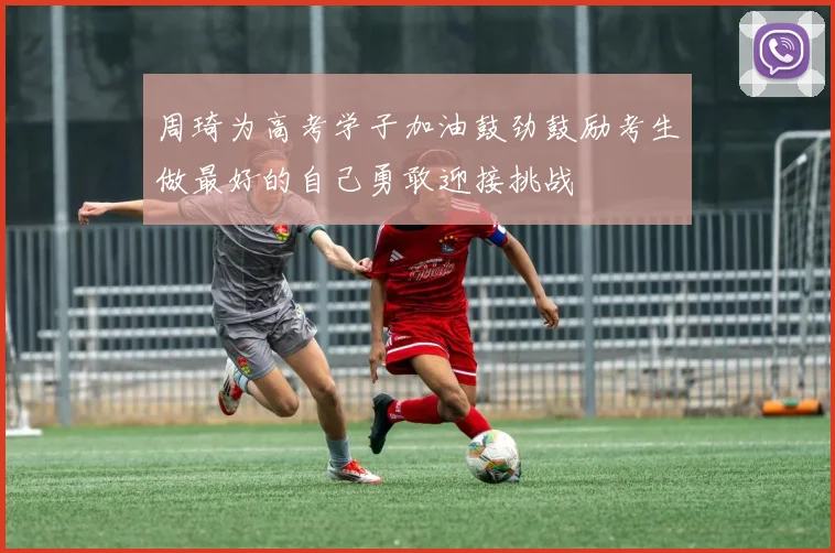 周琦为高考学子加油鼓劲鼓励考生做最好的自己勇敢迎接挑战