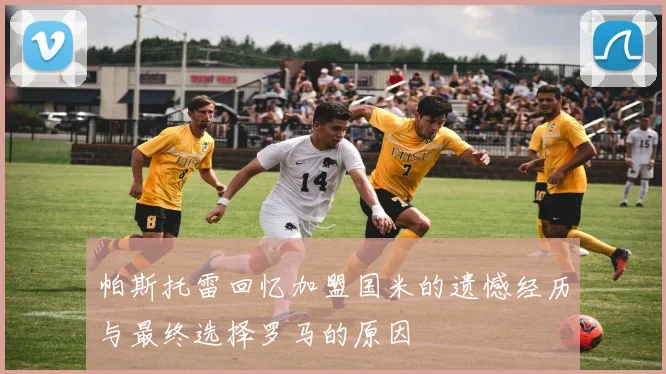 帕斯托雷回忆加盟国米的遗憾经历与最终选择罗马的原因