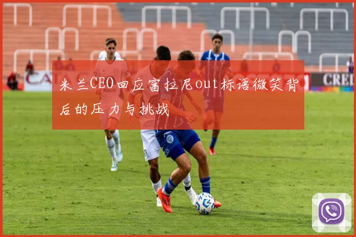 米兰CEO回应富拉尼out标语微笑背后的压力与挑战