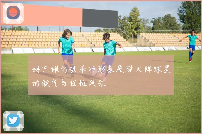 姆巴佩打破乖巧形象展现大牌球星的傲气与任性风采