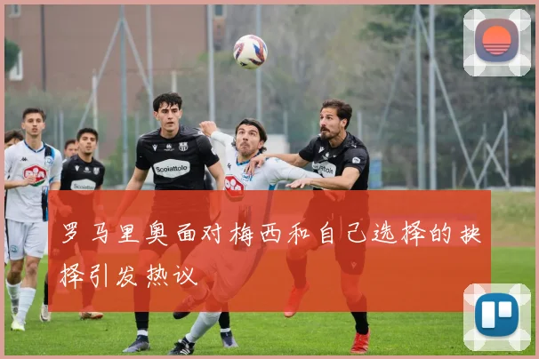 罗马里奥面对梅西和自己选择的抉择引发热议
